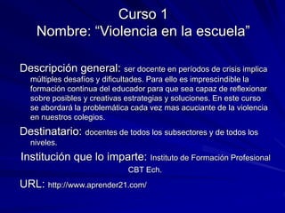 Curso 1
Nombre: “Violencia en la escuela”
Descripción general: ser docente en períodos de crisis implica
múltiples desafíos y dificultades. Para ello es imprescindible la
formación continua del educador para que sea capaz de reflexionar
sobre posibles y creativas estrategias y soluciones. En este curso
se abordará la problemática cada vez mas acuciante de la violencia
en nuestros colegios.
Destinatario: docentes de todos los subsectores y de todos los
niveles.
Institución que lo imparte: Instituto de Formación Profesional
CBT Ech.
URL: http://www.aprender21.com/
 