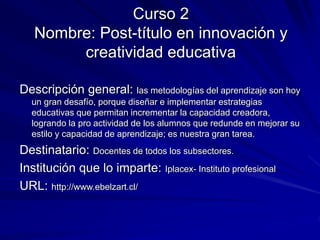 Curso 2
Nombre: Post-título en innovación y
creatividad educativa
Descripción general: las metodologías del aprendizaje son hoy
un gran desafío, porque diseñar e implementar estrategias
educativas que permitan incrementar la capacidad creadora,
logrando la pro actividad de los alumnos que redunde en mejorar su
estilo y capacidad de aprendizaje; es nuestra gran tarea.
Destinatario: Docentes de todos los subsectores.
Institución que lo imparte: Iplacex- Instituto profesional
URL: http://www.ebelzart.cl/
 