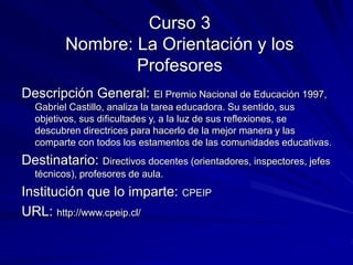 Curso 3
Nombre: La Orientación y los
Profesores
Descripción General: El Premio Nacional de Educación 1997,
Gabriel Castillo, analiza la tarea educadora. Su sentido, sus
objetivos, sus dificultades y, a la luz de sus reflexiones, se
descubren directrices para hacerlo de la mejor manera y las
comparte con todos los estamentos de las comunidades educativas.
Destinatario: Directivos docentes (orientadores, inspectores, jefes
técnicos), profesores de aula.
Institución que lo imparte: CPEIP
URL: http://www.cpeip.cl/
 