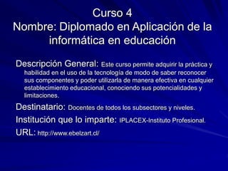 Curso 4
Nombre: Diplomado en Aplicación de la
informática en educación
Descripción General: Este curso permite adquirir la práctica y
habilidad en el uso de la tecnología de modo de saber reconocer
sus componentes y poder utilizarla de manera efectiva en cualquier
establecimiento educacional, conociendo sus potencialidades y
limitaciones.
Destinatario: Docentes de todos los subsectores y niveles.
Institución que lo imparte: IPLACEX-Instituto Profesional.
URL: http://www.ebelzart.cl/
 