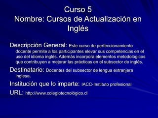 Curso 5
Nombre: Cursos de Actualización en
Inglés
Descripción General: Este curso de perfeccionamiento
docente permite a los participantes elevar sus competencias en el
uso del idioma inglés. Además incorpora elementos metodológicos
que contribuyen a mejorar las prácticas en el subsector de inglés.
Destinatario: Docentes del subsector de lengua extranjera
inglesa.
Institución que lo imparte: IACC-Instituto profesional
URL: http://www.colegiotecnológico.cl
 