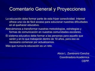 Comentario General y Proyecciones
La educación debe formar parte de esta híper conectividad. Internet
ofrece una vía de fácil acceso para solucionar nuestras dificultades
en el quehacer educativo.
Atrevámonos a transformar nuestras metodologías, estrategias y
formas de comunicación en nuestras comunidades escolares.
El sistema educativo debe formar a las personas para aquello que
serán y en lo que trabajarán dentro de 10 años, para eso es
necesario comenzar por actualizarnos.
Más que nunca la educación es un reto.
Alicia L. Zambrano Concha
Coordinadora Académica
CEPP.
 