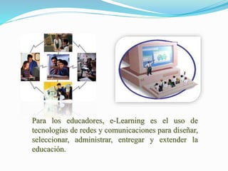 Para los educadores, e-Learning es el uso de
tecnologías de redes y comunicaciones para diseñar,
seleccionar, administrar, entregar y extender la
educación.
 