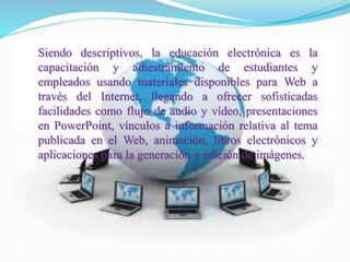 Siendo descriptivos, la educación electrónica es la
capacitación y adiestramiento de estudiantes y
empleados usando materiales disponibles para Web a
través del Internet, llegando a ofrecer sofisticadas
facilidades como flujo de audio y vídeo, presentaciones
en PowerPoint, vínculos a información relativa al tema
publicada en el Web, animación, libros electrónicos y
aplicaciones para la generación y edición de imágenes.
 