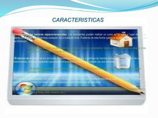 CARACTERISTICAS
Desaparecen las barreras espacio-temporales. Los estudiantes pueden realizar un curso en su casa o lugar de trabajo,
estando accesibles los contenidos cualquier día a cualquier hora. Pudiendo de esta forma optimizar al máximo el tiempo dedicado
a la formación.
Formación flexible. La diversidad de métodos y recursos empleados, facilita el que nos podamos adaptar a las
características y necesidades de los estudiantes.
El alumno es el centro de los procesos de enseñanza-aprendizaje y participa de manera activa en la construcción de sus
conocimientos, teniendo capacidad para decidir el itinerario formativo más acorde con sus intereses.
El profesor, pasa de ser un mero transmisor de contenidos a un tutor que orienta, guía, ayuda y facilita los
procesos formativos.
Contenidos actualizados. Las novedades y recursos relacionados con el tema de estudio se pueden introducir de manera
rápida en los contenidos, de forma que las enseñanzas estén totalmente actualizadas.
Comunicación constante entre los participantes, gracias a las herramientas que incorporan las plataformas e-
Learning (foros, chat, correo-e, etc.).
 