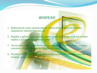 BENEFICIOS
1. Reducción de costos: permite reducir y hasta eliminar gastos de traslado,
alojamiento, material didáctico, etc.
2. Rapidez y agilidad: Las comunicaciones a través de sistemas en la red confiere
rapidez y agilidad a las comunicaciones.
3. Acceso just-in-time: los usuarios pueden acceder al contenido desde cualquier
conexión a Internet, cuando les surge la necesidad.
4. Flexibilidad de la agenda: no se requiere que un grupo de personas coincidan en
tiempo y espacio.
 