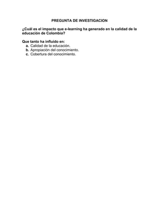 PREGUNTA DE INVESTIGACION
¿Cuál es el impacto que e-learning ha generado en la calidad de la
educación de Colombia?
Que tanto ha influido en:
a. Calidad de la educación.
b. Apropiación del conocimiento.
c. Cobertura del conocimiento.
 