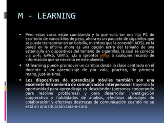 M - LEARNINGPero estas cosas están cambiando y lo que solía ser una fija PC de escritorio de varios kilos de peso, ahora es un paquete de cigarrillos que se puede transportar en un bolsillo, mientras que la conexión ADSL en la pared en la oficina ahora es una opción extra del tamaño de una estampilla en dispositivos del tamaño de cigarrillos, la cual se conecta vía wi-fi, GPRS, UMTS, 4G o (pronto) xMax a cualquier recurso de información que se necesita en este planeta. M-learning puede promover un cambio desde la clase centrada en el docente a un aprendizaje de por vida, práctico, de primera mano, just-in-time.Los dispositivos de aprendizaje móviles también son una excelente herramienta de comunicación interpersonal trayendo la oportunidad para aprendizaje co-descubridor (personas cooperando para resolver problemas) y para desarrollar investigación cooperativa y habilidades de análisis, efectivos abordajes de colaboración y efectivas destrezas de comunicación cuando no se está en una situación cara-a-cara