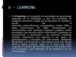 U - LEARNINGEl U-learning es el conjunto de actividades de aprendizaje apoyadas en la tecnología, y que son accesibles en cualquier momento y lugar, así la educación es recibida a través de: la televisión, teleconferencia, computadora, celular ,PDA u otros instrumentos de redes convergentes de comunicación; este concepto incorpora cualquier medio tecnológico que permita recibir información y posibilite su incorporación y asimilación a las personas mediante sesiones interactivas con expertos o con pares, en presentaciones y reuniones por este medio, otorgando flexibilidad a la formación y capacitación para que resulte efectiva desde cualquier lugar, es el canal que mejor responde al cambio generacional que se está produciendo en la sociedad y, por extensión, en las empresas y en las universidades.