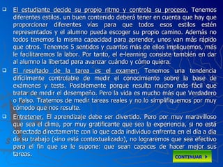 El estudiante decide su propio ritmo y controla su proceso.  Tenemos diferentes estilos. un buen contenido deberá tener en cuenta que hay que proporcionar diferentes vías para que todos esos estilos estén representados y el alumno pueda escoger su propio camino. Además no todos tenemos la misma capacidad para aprender, unos van más rápido que otros. Tenemos 5 sentidos y cuantos más de ellos impliquemos, más le facilitaremos la labor. Por tanto, el e-learning consiste también en dar al alumno la libertad para avanzar cuándo y cómo quiera.  El resultado de la tarea es el examen.  Tenemos una tendencia difícilmente controlable de medir el conocimiento sobre la base de exámenes y tests. Posiblemente porque resulta mucho más fácil que tratar de medir el desempeño. Pero la vida es mucho más que Verdadero o Falso. Tratemos de medir tareas reales y no lo simplifiquemos por muy cómodo que nos resulte.  Entretener.   El aprendizaje debe ser divertido. Pero por muy maravilloso que sea el clima, por muy gratificante que sea la experiencia, si no está conectada directamente con lo que cada individuo enfrenta en el día a día de su trabajo (sino está contextualizado), no lograremos que sea efectivo para el fin que se le supone: que sean capaces de hacer mejor sus tareas.  CONTINUAR   