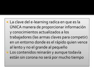 La clave del e-learning radica en que es la ÚNICA manera de proporcionar información y conocimientos actualizados a los trabajadores (las armas claves para competir) en un entorno donde es el rápido quien vence al lento y no el grande al pequeñoLos contenidos reinarán y aunque todavía están sin corona no será por mucho tiempo