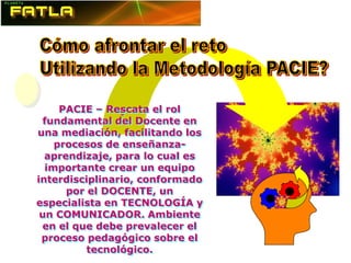 PACIE – Rescata el rol
                -
 fundamental del Docente en
una mediación, facilitando los
    procesos de enseñanza-
  aprendizaje, para lo cual es
  importante crear un equipo
interdisciplinario, conformado
      por el DOCENTE, un
especialista en TECNOLOGÍA y
 un COMUNICADOR. Ambiente
 en el que debe prevalecer el
 proceso pedagógico sobre el
          tecnológico.
 
