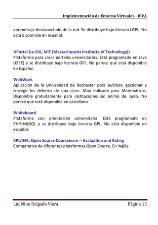 Implementación de Entorno Virtuales - IEVA


aprendizaje desconectado de la red. Se distribuye bajo licencia LGPL. No
está disponible en español.


UPortal (Ja-SIG, MIT (Massachusetts Institutte of Technology))
Plataforma para crear portales universitarios. Está programado en Java
(J2EE) y se distribuye bajo licencia GPL. No parece que está disponible
en Español.

WebWork
Aplicación de la Universidad de Rochester para publicar, gestionar y
corregir los deberes de una clase. Muy indicado para Matemáticas.
Disponible gratuitamente para instituciones sin animo de lucro. No
parece que está disponible en castellano

Whiteboard
Plataforma con orientación universitaria. Está programado en
PHP+MySQL y se distribuye bajo licencia GPL. No está disponible en
español.

XPLANA: Open Source Courseware -- Evaluation and Rating
Comparativa de diferentes plataformas Open Source. En Inglés.




Lic. Nino Delgado Viera                                      Página 13
 