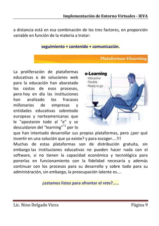 Implementación de Entorno Virtuales - IEVA


a distancia está en esa combinación de los tres factores, en proporción
variable en función de la materia a tratar:

              seguimiento + contenido + comunicación.




La proliferación de plataformas
educativas o de soluciones web
para la educación han abaratado
los costos de esos procesos,
pero hoy en día las instituciones
han analizado los fracasos
millonarios de empresas y
entidades educativas sobretodo
europeas y norteamericanas que
le "apostaron todo al "e" y se
descuidaron del "learning"*1 por lo
que han intentado desarrollar sus propias plataformas, pero ¿por qué
invertir en una solución que ya existe? y para escoger....!!!
Muchas de estas plataformas son de distribución gratuita, sin
embargo las instituciones educativas no pueden hacer nada con el
software, si no tienen la capacidad económica y tecnológica para
ponerlas en funcionamiento con la fidelidad necesaria y además
continuar con los procesos para su desarrollo y sobre todo para su
administración, sin embargo, la preocupación latente es....

               ¿estamos listos para afrontar el reto?.....



Lic. Nino Delgado Viera                                       Página 9
 