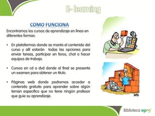 Encontramos los cursos de aprendizaje en línea en
diferentes formas:

• En plataformas donde se monta el contenido del
  curso y allí estarán todas las opciones para
  enviar tareas, participar en foros, chat o hacer
  equipos de trabajo.

• Cursos en cd o dvd donde al final se presenta
  un examen para obtener un titulo.

• Páginas web donde podremos acceder a
  contenido gratuito para aprender sobre algún
  teman especifico que no tiene ningún profesor
  que guie su aprendizaje.
 