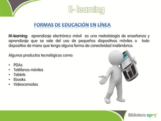 M-learning: aprendizaje electrónico móvil es una metodología de enseñanza y
aprendizaje que se vale del uso de pequeños dispositivos móviles o todo
dispositivo de mano que tenga alguna forma de conectividad inalámbrica.

Algunos productos tecnológicos como:

•   PDAs
•   Teléfonos móviles
•   Tablets
•   Ebooks
•   Videoconsolas
 
