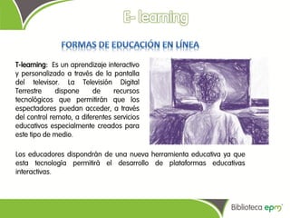 T-learning: Es un aprendizaje interactivo
y personalizado a través de la pantalla
del televisor. La Televisión Digital
Terrestre     dispone     de     recursos
tecnológicos que permitirán que los
espectadores puedan acceder, a través
del control remoto, a diferentes servicios
educativos especialmente creados para
este tipo de medio.

Los educadores dispondrán de una nueva herramienta educativa ya que
esta tecnología permitirá el desarrollo de plataformas educativas
interactivas.
 