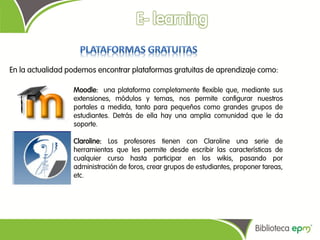 En la actualidad podemos encontrar plataformas gratuitas de aprendizaje como:

                  Moodle: una plataforma completamente flexible que, mediante sus
                  extensiones, módulos y temas, nos permite configurar nuestros
                  portales a medida, tanto para pequeños como grandes grupos de
                  estudiantes. Detrás de ella hay una amplia comunidad que le da
                  soporte.

                  Claroline: Los profesores tienen con Claroline una serie de
                  herramientas que les permite desde escribir las características de
                  cualquier curso hasta participar en los wikis, pasando por
                  administración de foros, crear grupos de estudiantes, proponer tareas,
                  etc.
 