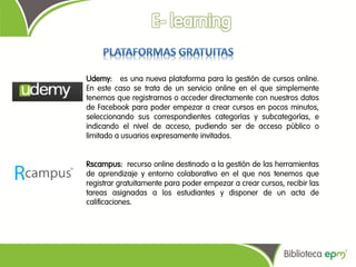 Udemy: es una nueva plataforma para la gestión de cursos online.
En este caso se trata de un servicio online en el que simplemente
tenemos que registrarnos o acceder directamente con nuestros datos
de Facebook para poder empezar a crear cursos en pocos minutos,
seleccionando sus correspondientes categorías y subcategorías, e
indicando el nivel de acceso, pudiendo ser de acceso público o
limitado a usuarios expresamente invitados.


Rscampus: recurso online destinado a la gestión de las herramientas
de aprendizaje y entorno colaborativo en el que nos tenemos que
registrar gratuitamente para poder empezar a crear cursos, recibir las
tareas asignadas a los estudiantes y disponer de un acta de
calificaciones.
 
