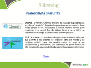 Chamilo: El nombre “Chamilo” proviene de un juego de palabras con
la palabra “camaleón”. Se pretende que este proyecto responda de un
modo sencillo a sus necesidades y adopte distintas formas para
adaptarse a su actual flujo de trabajo tanto si su actividad se
desarrolla en el campo educativo como en el empresarial.

Edhii: Se trata de una plataforma de aprendizaje online con red social,
que permite a los expertos de cualquier parte del mundo y de
cualquier materia crear sus propios cursos en base a sus
conocimientos y experiencias, con posibilidad de ganar dinero por
ello, permitiendo a los estudiantes buscar tanto cursos como lecciones



                     Volver
 