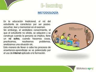 En la educación tradicional, el rol del
estudiante se caracteriza por ser pasivo:
escuchar, leer y memorizar en el examen.
Sin embargo, el verdadero conocimiento, el
que el estudiante no olvida, se adquiere y se
construye cuando la persona se implica, tiene
un rol activo, cuando hacemos cosas,
practicamos,        resolvemos       problemas,
analizamos una situación etc.
Esta manera de llevar a cabo los procesos de
enseñanza-aprendizaje se ve potenciada por
el uso de Internet aplicado a la formación.
 
