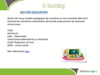 Dentro del nuevo modelo pedagogico de enseñanza se han vinculado diferentes
instituciones educativas colombianas ofreciendo programacion de educación
virtual como:

Ceipa
Uniminuto
Eafit – Diplomados
Unad (Universidad abierta y a distancia)
Cesde-Programas tecnicos
SENA – Cursos cortos

Mas información aquí
 