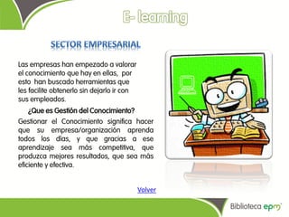 Las empresas han empezado a valorar
el conocimiento que hay en ellas, por
esto han buscado herramientas que
les facilite obtenerlo sin dejarlo ir con
sus empleados.
    ¿Que es Gestión del Conocimiento?
Gestionar el Conocimiento significa hacer
que su empresa/organización aprenda
todos los días, y que gracias a ese
aprendizaje sea más competitiva, que
produzca mejores resultados, que sea más
eficiente y efectiva.


                                            Volver
 