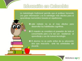 La metodología tradicional permite que el profesor transmita
una gran información y es la estrategia más efectiva para el
aprendizaje memorístico basado en repeticiones.

          este método no es el mas efectivo para
           desarrollar las habilidades cognitivas.

          El maestro se considera el poseedor de todo el
           conocimiento pero a la vez con resistencia al
           aprendizaje y uso de nuevas tecnología.

          El alumno no es parte activa de su educación
           sino que reacciona ante las actividades del
           docente.
 