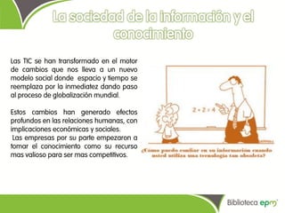 Las TIC se han transformado en el motor
de cambios que nos lleva a un nuevo
modelo social donde espacio y tiempo se
reemplaza por la inmediatez dando paso
al proceso de globalización mundial.

Estos cambios han generado efectos
profundos en las relaciones humanas, con
implicaciones económicas y sociales.
 Las empresas por su parte empezaron a
tomar el conocimiento como su recurso
mas valioso para ser mas competitivos.
 