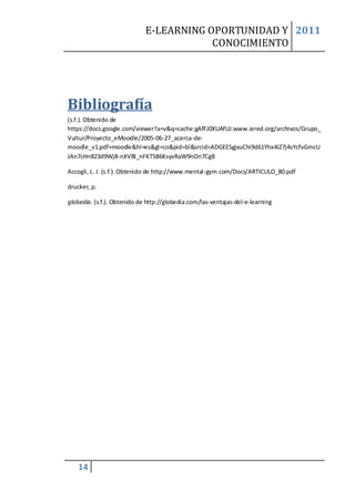 E-LEARNING OPORTUNIDAD Y 2011
                                         CONOCIMIENTO




Bibliografía
(s.f.). Obtenido de
https://docs.google.com/viewer?a=v&q=cache:gAfFJ0XUAfUJ:www.iered.org/archivos/Grupo_
Vultur/Proyecto_eMoodle/2005-06-27_acerca-de-
moodle_v1.pdf+moodle&hl=es&gl=co&pid=bl&srcid=ADGEESgjxuChi9d61Yhx4IZ7j4sYcfvGmcU
JAn7cHn823d9Wj8-nXVBl_nFKT5B6KsyvRaW9nOn7Cg8

Accogli, L. J. (s.f.). Obtenido de http://www.mental-gym.com/Docs/ARTICULO_80.pdf

drucker, p.

globedia. (s.f.). Obtenido de http://globedia.com/las-ventajas-del-e-learning




    14
 