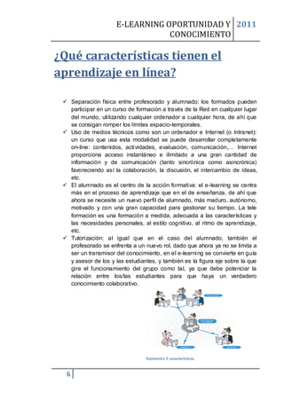 E-LEARNING OPORTUNIDAD Y 2011
                                 CONOCIMIENTO

¿Qué características tienen el
aprendizaje en línea?

  Separación física entre profesorado y alumnado: los formados pueden
   participar en un curso de formación a través de la Red en cualquier lugar
   del mundo, utilizando cualquier ordenador a cualquier hora, de ahí que
   se consigan romper los límites espacio-temporales.
  Uso de medios técnicos como son un ordenador e Internet (o Intranet):
   un curso que usa esta modalidad se puede desarrollar completamente
   on-line: contenidos, actividades, evaluación, comunicación,… Internet
   proporciona acceso instantáneo e ilimitado a una gran cantidad de
   información y de comunicación (tanto sincrónica como asincrónica)
   favoreciendo así la colaboración, la discusión, el intercambio de ideas,
   etc.
  El alumnado es el centro de la acción formativa: el e-learning se centra
   más en el proceso de aprendizaje que en el de enseñanza, de ahí que
   ahora se necesite un nuevo perfil de alumnado, más maduro, autónomo,
   motivado y con una gran capacidad para gestionar su tiempo. La tele
   formación es una formación a medida, adecuada a las características y
   las necesidades personales, al estilo cognitivo, al ritmo de aprendizaje,
   etc.
  Tutorización: al igual que en el caso del alumnado, también el
   profesorado se enfrenta a un nuevo rol, dado que ahora ya no se limita a
   ser un transmisor del conocimiento, en el e-learning se convierte en guía
   y asesor de los y las estudiantes, y también es la figura eje sobre la que
   gira el funcionamiento del grupo como tal, ya que debe potenciar la
   relación entre los/las estudiantes para que haya un verdadero
   conocimiento colaborativo.




                                 Ilustración 2 características


  6
 