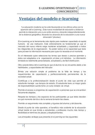 E-LEARNING OPORTUNIDAD Y 2011
                                    CONOCIMIENTO

 Ventajas del modelo e-learning
  “La educación moderna se ha visto favorecida en los últimos años con la
  aparición del e-Learning. Esta nueva modalidad de educación a distancia
permite la interacción uno a uno entre alumno y docente independientemente
de la distancia geográfica, llevando los alcances de la educación a una nueva
                              dimensión” (drucker).

El e-Learning es la herramienta más rápida para mantener capacitado al capital
humano de una institución. Este entrenamiento es fundamental ya que el
mercado del nuevo milenio exige mantener actualizado y capacitado a todos
los integrantes de la organización. Su poder radica en la capacidad que tiene
para proveer la información necesaria para quien la necesita en el momento

Es el interesado quien selecciona los temas que desea o precisa aprender y
éstos son adaptados a la organización, el área y el individuo. La información
brindada es totalmente personalizada, actualizada y de fácil distribución.

Otra característica del e-Learning es que el alumno no se encuentra atado a las
habilidades y capacidades del instructor

Brinda una solución simple al problema de la falta de tiempo y los
requerimientos de capacitación y perfeccionamiento permanentes de la
sociedad actual.

Contribuye a la profesionalización desde el punto de vista que permite al
estudiante manejar sus tiempos de estudio. El estudiante tiene un mayor grado
de responsabilidad cuando toma un curso dictado vía virtual.

Permite el acceso a programas de capacitación a personas que se encuentran
físicamente alejadas.

Respeta los tiempos y los espacios de los participantes ya que éstos deciden
en qué momento del día o de la semana tomarán las clases.

Permite un seguimiento más completo y riguroso del alumno y del docente.

Desde el punto de vista operativo, el beneficio más evidente de la educación
virtual reside en que brinda a estudiantes y profesores mucho más tiempo y
flexibilidad en términos de plazos y desplazamientos.

Las principales ventajas que presenta el e-Learning son las siguientes:



    7
 
