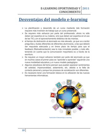 E-LEARNING OPORTUNIDAD Y 2011
                                 CONOCIMIENTO

Desventajas del modelo e-learning
  La planificación y desarrollo de un curso mediante tele formación
   requiere más inversión de trabajo que un curso presencial.
  Se requiere más esfuerzo por parte del profesorado: ahora no sólo
   deben ser expertos en su materia, sino que deben ser expertos en el uso
   de las TIC y en el aprovechamiento didáctico de las mismas.
  el tiempo de dedicación al alumnado es más elevado, ya que va a recibir
   preguntas y dudas diferentes de diferentes alumnos/as, a las que deberá
   dar respuesta adecuada y en breve plazo de tiempo para que el
   feedback (Retroalimentación) sea lo más inmediato posible, y todo ello,
   teniendo en cuenta que la comunicación mayoritaria es a través de la
   escritura.
  Se requiere un mayor esfuerzo también por parte del alumnado ya que
   en muchos casos el primer paso es “aprender a aprender” siguiendo una
   nueva modalidad educativa y un nuevo modelo pedagógico.
  Algunos estudiosos del tema piensan que pueden aparecer sentimientos
   de soledad, impersonalidad, aislamiento, etc. debido a la falta de
   contacto personal y porque los procesos de socialización son diferentes.
  Es necesario tener una formación básica en la utilización de las nuevas
   herramientas informáticas.




                               Ilustración 4 Desventajas e-learning




 10
 
