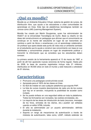 E-LEARNING OPORTUNIDAD Y 2011
                                    CONOCIMIENTO

¿Qué es moodle?
Moodle es un Ambiente Educativo Virtual, sistema de gestión de cursos, de
distribución libre, que ayuda a los educadores a crear comunidades de
aprendizaje en línea. Este tipo de plataformas tecnológicas también se
conoce como LMS (Learning Management System).

Moodle fue creado por Martin Dougiamas, quien fue administrador de
WebCT en la Universidad Tecnológica de Curtin. Basó su diseño en las
ideas del constructivismo en pedagogía que afirman que el conocimiento se
construye en la mente del estudiante en lugar de ser transmitido sin
cambios a partir de libros o enseñanzas y en el aprendizaje colaborativo.
Un profesor que opera desde este punto de vista crea un ambiente centrado
en el estudiante que le ayuda a construir ese conocimiento con base en sus
habilidades y conocimientos propios en lugar de simplemente publicar y
transmitir la información que se considera que los estudiantes deben
conocer.

La primera versión de la herramienta apareció el 13 de marzo de 1987, a
partir de allí han aparecido nuevas versiones de forma regular. Hasta julio
de 2008, la base de usuarios registrados incluye más 21 millones,
distribuidos en 46.000 sitios en todo el mundo y está traducido a alrededor
de 91 idiomas.



Características
       Promueve una pedagogía constructivista social.
       Apropiada para el 100% de las clases en línea.
       Es fácil de instalar en casi cualquier plataforma que soporte PHP.
       La lista de cursos muestra descripciones de cada uno de los cursos
        que hay en el servidor, incluyendo la posibilidad de acceder como
        invitado.
       Se ha puesto énfasis en una seguridad sólida en toda la plataforma.
        Todos los formularios son revisados, las cookies encriptadas, etc.
       La mayoría de las áreas de introducción de texto (recursos, mensajes
        de los foros, entradas de los diarios, etc.) pueden ser editadas
        usando un editor HTML incluido.
       El sitio es administrado por un usuario administrador, definido
        durante la instalación.
       Soporta un rango de mecanismos de autenticación a través de
        módulos de autenticación, tales como, LDAP, método estándar de


   11
 