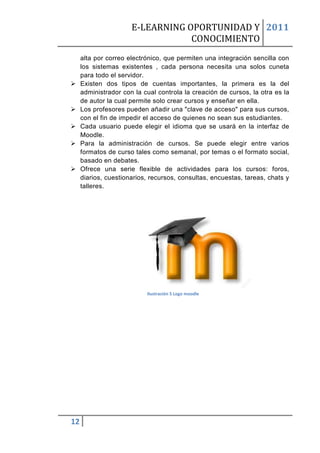 E-LEARNING OPORTUNIDAD Y 2011
                                  CONOCIMIENTO
     alta por correo electrónico, que permiten una integración sencilla con
     los sistemas existentes , cada persona necesita una solos cuneta
     para todo el servidor.
    Existen dos tipos de cuentas importantes, la primera es la del
     administrador con la cual controla la creación de cursos, la otra es la
     de autor la cual permite solo crear cursos y enseñar en ella.
    Los profesores pueden añadir una "clave de acceso" para sus cursos,
     con el fin de impedir el acceso de quienes no sean sus estudiantes.
    Cada usuario puede elegir el idioma que se usará en la interfaz de
     Moodle.
    Para la administración de cursos. Se puede elegir entre varios
     formatos de curso tales como semanal, por temas o el formato social,
     basado en debates.
    Ofrece una serie flexible de actividades para los cursos: foros,
     diarios, cuestionarios, recursos, consultas, encuestas, tareas, chats y
     talleres.




                           Ilustración 5 Logo moodle




12
 
