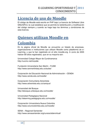 E-LEARNING OPORTUNIDAD Y 2011
                                   CONOCIMIENTO

Licencia de uso de Moodle
El código de Moodle está escrito en PHP bajo La licencia de Software Libre
GNU/GPL5, la cual establece que se permite la redistribución y modificación
del código siempre y cuando se haga bajo los términos y condiciones de
esta licencia.



Quienes utilizan Moodle en
Colombia
En la página oficial de Moodle se encuentra un listado de empresas,
organizaciones e instituciones que utilizan Moodle como plataforma de e-
Learning, y que la han registrado en el sitio moodle.org. A Junio de 2005
habían 89 sitios registrados, que en su mayoría son:

Universidad Colegio Mayor de Cundinamarca
http://uvcmc.net/moodle

Fundación Universitaria San Martín - FUSM
http://www.sanmartinbaq.edu.co/aulas/

Corporación de Educación Nacional de Administración - CENDA
http://www.cenda.edu.co/moodle/

Corporación Comunitaria Adventista
http://www.adventista.edu.co/campus/

Universidad del Bosque
http://ebosque.unbosque.edu.co/moodle/

Universidad Pedagógica Nacional
http://elearning.pedagogica.edu.co/moodle/

Corporación Universitaria Nueva Colombia
http://www.corunicolombia.edu.co/moodle/

SENA – Regional Santander
http://www.senasantander.org/cursos/stdervirtual/




   13
 