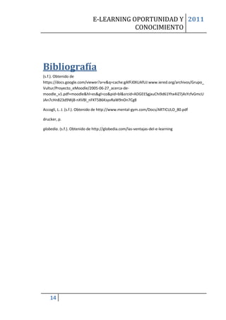 E-LEARNING OPORTUNIDAD Y 2011
                                         CONOCIMIENTO




Bibliografía
(s.f.). Obtenido de
https://docs.google.com/viewer?a=v&q=cache:gAfFJ0XUAfUJ:www.iered.org/archivos/Grupo_
Vultur/Proyecto_eMoodle/2005-06-27_acerca-de-
moodle_v1.pdf+moodle&hl=es&gl=co&pid=bl&srcid=ADGEESgjxuChi9d61Yhx4IZ7j4sYcfvGmcU
JAn7cHn823d9Wj8-nXVBl_nFKT5B6KsyvRaW9nOn7Cg8

Accogli, L. J. (s.f.). Obtenido de http://www.mental-gym.com/Docs/ARTICULO_80.pdf

drucker, p.

globedia. (s.f.). Obtenido de http://globedia.com/las-ventajas-del-e-learning




    14
 