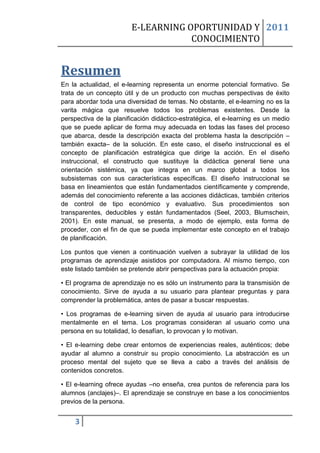 E-LEARNING OPORTUNIDAD Y 2011
                                    CONOCIMIENTO


Resumen
En la actualidad, el e-learning representa un enorme potencial formativo. Se
trata de un concepto útil y de un producto con muchas perspectivas de éxito
para abordar toda una diversidad de temas. No obstante, el e-learning no es la
varita mágica que resuelve todos los problemas existentes. Desde la
perspectiva de la planificación didáctico-estratégica, el e-learning es un medio
que se puede aplicar de forma muy adecuada en todas las fases del proceso
que abarca, desde la descripción exacta del problema hasta la descripción –
también exacta– de la solución. En este caso, el diseño instruccional es el
concepto de planificación estratégica que dirige la acción. En el diseño
instruccional, el constructo que sustituye la didáctica general tiene una
orientación sistémica, ya que integra en un marco global a todos los
subsistemas con sus características específicas. El diseño instruccional se
basa en lineamientos que están fundamentados científicamente y comprende,
además del conocimiento referente a las acciones didácticas, también criterios
de control de tipo económico y evaluativo. Sus procedimientos son
transparentes, deducibles y están fundamentados (Seel, 2003, Blumschein,
2001). En este manual, se presenta, a modo de ejemplo, esta forma de
proceder, con el fin de que se pueda implementar este concepto en el trabajo
de planificación.

Los puntos que vienen a continuación vuelven a subrayar la utilidad de los
programas de aprendizaje asistidos por computadora. Al mismo tiempo, con
este listado también se pretende abrir perspectivas para la actuación propia:

• El programa de aprendizaje no es sólo un instrumento para la transmisión de
conocimiento. Sirve de ayuda a su usuario para plantear preguntas y para
comprender la problemática, antes de pasar a buscar respuestas.

• Los programas de e-learning sirven de ayuda al usuario para introducirse
mentalmente en el tema. Los programas consideran al usuario como una
persona en su totalidad, lo desafían, lo provocan y lo motivan.

• El e-learning debe crear entornos de experiencias reales, auténticos; debe
ayudar al alumno a construir su propio conocimiento. La abstracción es un
proceso mental del sujeto que se lleva a cabo a través del análisis de
contenidos concretos.

• El e-learning ofrece ayudas –no enseña, crea puntos de referencia para los
alumnos (anclajes)–. El aprendizaje se construye en base a los conocimientos
previos de la persona.


    3
 