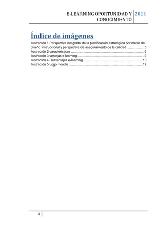 E-LEARNING OPORTUNIDAD Y 2011
                                              CONOCIMIENTO


Índice de imágenes
Ilustración 1 Perspectiva integrada de la planificación estratégica por medio del
diseño instruccional y perspectiva de aseguramiento de la calidad .................... 5
Ilustración 2 características ................................................................................ 6
Ilustración 3 ventajas e-learning ......................................................................... 9
Ilustración 4 Desventajas e-learning ................................................................. 10
Ilustración 5 Logo moodle ................................................................................. 12




      4
 
