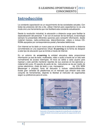 E-LEARNING OPORTUNIDAD Y 2011
                                    CONOCIMIENTO

Introducción
La constante capacitación es un requerimiento de las sociedades actuales. Con
todas las presiones del día a día, utilizar Internet para capacitarnos no es una
moda sino una herramienta que nos facilitará esta constante actualización.

Desde la revolución industrial, la educación a distancia surge para facilitar la
especialización del personal. Y así con el avanzar de los tiempos, la tecnología
siempre ha presentado diferentes opciones para compartir información, desde
material impreso, radio-conferencias, teleconferencias, videos e incluso CD-
ROMs apoyados por correspondencia postal y llamadas telefónicas.

Con Internet se ha dado un nuevo paso en el tema de la educación a distancia
convirtiéndola en una experiencia virtual. E-Learning es la forma de designar
a este tipo de educación que se brinda a través de Internet.

En un entorno de e-Learning la entidad educativa debe proporcionar
información ya sea de texto, multimedia, video o audio a través de un sitio web
normalmente de acceso restringido. Al inicio se valida a cada usuario para
ingresar y esto permite mantener reportes de sus avances en los ejercicios y
material del curso. El soporte de parte de los instructores se da por medio de
correo electrónico, chats de texto y vos, mensajeros             (ej. ICQ, MSN
Messenger o propios), foros de discusión o incluso videoconferencias.
Existe gran variedad de plataformas en el mercado que ofrecen todo este
conjunto de herramientas, dejando la libertad al instructor de organizarlas
según su preferencia para el curso.




                          Ilustración 1 Perspectiva integrada de la planificación estratégica por
                          medio del diseño instruccional y perspectiva de aseguramiento de la
                          calidad




    5
 