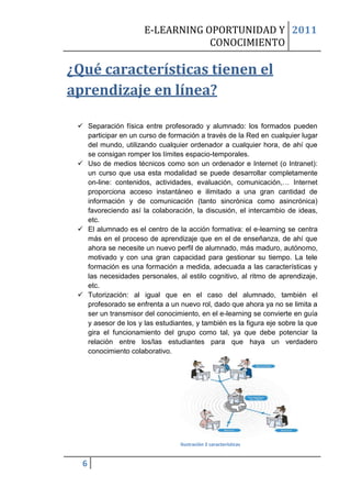 E-LEARNING OPORTUNIDAD Y 2011
                                  CONOCIMIENTO

¿Qué características tienen el
aprendizaje en línea?

  Separación física entre profesorado y alumnado: los formados pueden
   participar en un curso de formación a través de la Red en cualquier lugar
   del mundo, utilizando cualquier ordenador a cualquier hora, de ahí que
   se consigan romper los límites espacio-temporales.
  Uso de medios técnicos como son un ordenador e Internet (o Intranet):
   un curso que usa esta modalidad se puede desarrollar completamente
   on-line: contenidos, actividades, evaluación, comunicación,… Internet
   proporciona acceso instantáneo e ilimitado a una gran cantidad de
   información y de comunicación (tanto sincrónica como asincrónica)
   favoreciendo así la colaboración, la discusión, el intercambio de ideas,
   etc.
  El alumnado es el centro de la acción formativa: el e-learning se centra
   más en el proceso de aprendizaje que en el de enseñanza, de ahí que
   ahora se necesite un nuevo perfil de alumnado, más maduro, autónomo,
   motivado y con una gran capacidad para gestionar su tiempo. La tele
   formación es una formación a medida, adecuada a las características y
   las necesidades personales, al estilo cognitivo, al ritmo de aprendizaje,
   etc.
  Tutorización: al igual que en el caso del alumnado, también el
   profesorado se enfrenta a un nuevo rol, dado que ahora ya no se limita a
   ser un transmisor del conocimiento, en el e-learning se convierte en guía
   y asesor de los y las estudiantes, y también es la figura eje sobre la que
   gira el funcionamiento del grupo como tal, ya que debe potenciar la
   relación entre los/las estudiantes para que haya un verdadero
   conocimiento colaborativo.




                                 Ilustración 2 características


  6
 