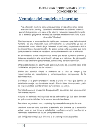 E-LEARNING OPORTUNIDAD Y 2011
                                    CONOCIMIENTO

 Ventajas del modelo e-learning
   “La educación moderna se ha visto favorecida en los últimos años con la
   aparición del e-Learning. Esta nueva modalidad de educación a distancia
 permite la interacción uno a uno entre alumno y docente independientemente
 de la distancia geográfica, llevando los alcances de la educación a una nueva
                               dimensión” (drucker).

El e-Learning es la herramienta más rápida para mantener capacitado al capital
humano de una institución. Este entrenamiento es fundamental ya que el
mercado del nuevo milenio exige mantener actualizado y capacitado a todos
los integrantes de la organización. Su poder radica en la capacidad que tiene
para proveer la información necesaria para quien la necesita en el momento

Es el interesado quien selecciona los temas que desea o precisa aprender y
éstos son adaptados a la organización, el área y el individuo. La información
brindada es totalmente personalizada, actualizada y de fácil distribución.

Otra característica del e-Learning es que el alumno no se encuentra atado a las
habilidades y capacidades del instructor

Brinda una solución simple al problema de la falta de tiempo y los
requerimientos de capacitación y perfeccionamiento permanentes de la
sociedad actual.

Contribuye a la profesionalización desde el punto de vista que permite al
estudiante manejar sus tiempos de estudio. El estudiante tiene un mayor grado
de responsabilidad cuando toma un curso dictado vía virtual.

Permite el acceso a programas de capacitación a personas que se encuentran
físicamente alejadas.

Respeta los tiempos y los espacios de los participantes ya que éstos deciden
en qué momento del día o de la semana tomarán las clases.

Permite un seguimiento más completo y riguroso del alumno y del docente.

Desde el punto de vista operativo, el beneficio más evidente de la educación
virtual reside en que brinda a estudiantes y profesores mucho más tiempo y
flexibilidad en términos de plazos y desplazamientos.

Las principales ventajas que presenta el e-Learning son las siguientes:



    7
 