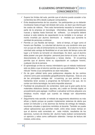 E-LEARNING OPORTUNIDAD Y 2011
                                 CONOCIMIENTO
 Supera los límites del aula, permite que el alumno pueda acceder a los
  contenidos las 24hs desde cualquier computadora.
 Evita desplazamientos de los usuarios.: los participantes ya no deberán
  movilizarse hasta el lugar del dictado del curso, es decir que disminuyen
  los costos de viáticos. Pero esta herramienta necesita la inversión por
  parte de la empresa en tecnología informática; desde computadoras
  nuevas y rápidas hasta licencias de software. La compañía deberá
  evaluar si este sistema de capacitación le es rentable o no porque el
  monto invertido por alumno disminuirá a medida que aumente la
  cantidad de personas a entrenar.
 Permite un uso flexible del tiempo: tanto el tiempo, el lugar como el
  horario son flexibles La voluntad del alumno es una condición sine qua
  non ya que sin ella el entrenamiento es imposible. Si el alumno no tiene
  voluntad esta ventaja de flexibilidad en el uso tanto del tiempo como del
  lugar y el horario se tornarán en desventajas. Es decir, que el alumno
  debe poseer una gran disciplina personal para tomar el curso on-line y
  desconectarse de las obligaciones y tareas diarias. El e-Learning
  permite que el alumno tome su capacitación en cualquier horario,
  cualquier día de la semana.
 El aprendizaje on-line es menos intimidatorio que el método tradicional:
  esto se debe a que el alumno percibe que sus posibilidades de “hacer el
  ridículo” frente a sus compañeros se vean reducidas.
 Es de gran utilidad tanto para poblaciones alejadas de los centros
  urbanos como para sociedades geográficamente dispersas. Esta es una
  de las principales ventajas del e-Learning, ya que permite a sus
  habitantes tener acceso a programas de formación a los que, de no
  contar con dicha tecnología, les sería imposible alcanzar.
 Facilidad de actualización de contenidos: dado que la gran parte de los
  materiales didácticos (textos, apuntes, etc.) están en formato digital, el
  procedimiento para agregar, modificar o actualizar archivos adquiere una
  simpleza mucho mayor que cuando se trabaja con documentos
  impresos.
 Seguimiento más sencillo: el método de seguimiento electrónico es más
  eficaz y rápido porque se pueden implementar sistemas de alerta que
  avisen al instructor y a los alumnos las fechas de entrega de trabajos,
  reuniones virtuales o ejercicios remitidos al docente. También se puede
  utilizar aplicaciones que permiten medir, entre otras cosas: tiempo en
  que el alumno está conectado en cada módulo, resultados de los
  ejercicios, numero de intentos del alumno hasta realizar correctamente
  un ejercicio y ratios como calificación obtenida / tiempo de lectura del
  módulo, entre otros.


 8
 