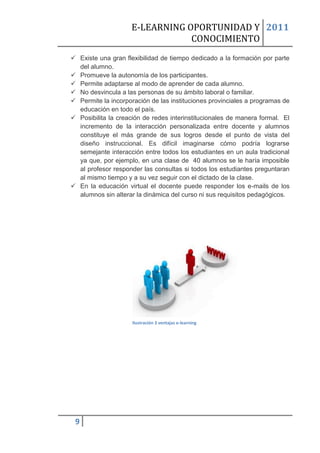 E-LEARNING OPORTUNIDAD Y 2011
                                CONOCIMIENTO
 Existe una gran flexibilidad de tiempo dedicado a la formación por parte
  del alumno.
 Promueve la autonomía de los participantes.
 Permite adaptarse al modo de aprender de cada alumno.
 No desvincula a las personas de su ámbito laboral o familiar.
 Permite la incorporación de las instituciones provinciales a programas de
  educación en todo el país.
 Posibilita la creación de redes interinstitucionales de manera formal. El
  incremento de la interacción personalizada entre docente y alumnos
  constituye el más grande de sus logros desde el punto de vista del
  diseño instruccional. Es difícil imaginarse cómo podría lograrse
  semejante interacción entre todos los estudiantes en un aula tradicional
  ya que, por ejemplo, en una clase de 40 alumnos se le haría imposible
  al profesor responder las consultas si todos los estudiantes preguntaran
  al mismo tiempo y a su vez seguir con el dictado de la clase.
 En la educación virtual el docente puede responder los e-mails de los
  alumnos sin alterar la dinámica del curso ni sus requisitos pedagógicos.




                     Ilustración 3 ventajas e-learning




 9
 