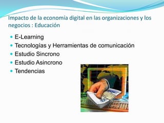 Impacto de la economía digital en las organizaciones y los
negocios : Educación
 E-Learning
 Tecnologías y Herramientas de comunicación
 Estudio Sincrono
 Estudio Asincrono
 Tendencias
 
