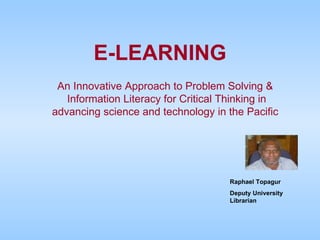 E-LEARNING An Innovative Approach to Problem Solving &  Information Literacy for Critical Thinking in advancing science and technology in the Pacific  Raphael Topagur Deputy University Librarian 