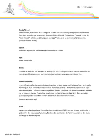 Définitions




                 Best of breed :
                 Littéralement, le meilleur de sa catégorie. Se dit d'une solution logicielle prétendant offrir des
                 fonctions avancées sur un segment de marché bien délimité. Cette notion s'oppose à celle de
                 "tout intégré", solution se démarquant par la polyvalence de sa couverture fonctionnelle.
                 (source : journal du net)


                 CHSCT :
                 Comité d’Hygiène, de Sécurité et des Conditions de Travail.


                 FDS :
                 Fiche De Sécurité.


                 SaaS :
                 Solution as a service (ou Software as a Service) – SaaS – désigne un service applicatif métier ou
                 non, disponible directement sur Internet, et garantissant un engagement de service.


                 Cloud Computing :
                 ...Les utilisateurs (le plus souvent des entreprises) ne sont plus propriétaires de leurs serveurs in-
                 formatiques mais peuvent ainsi accéder de manière évolutive à de nombreux services en ligne
                 sans avoir à gérer l'infrastructure sous-jacente, souvent complexe. Les applications et les données
                 ne se trouvent plus sur l'ordinateur local, mais - métaphoriquement parlant - dans un nuage
                 (Cloud) composé d'un certain nombre de serveurs distants interconnectés…
                 (source : wikipedia.org)


                 GPEC :
                 La Gestion prévisionnelle de l’emploi et des compétences (GPEC) est une gestion anticipative et
                 préventive des ressources humaines, fonction des contraintes de l’environnement et des choix
                 stratégiques de l’entreprise




Guide RH SaaS 2012                                                                                                    11
 