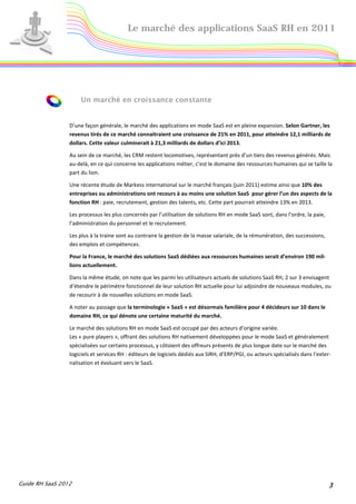 Le marché des applications SaaS RH en 2011




                     Un marché en croissance constante


                 D’une façon générale, le marché des applications en mode SaaS est en pleine expansion. Selon Gartner, les
                 revenus tirés de ce marché connaitraient une croissance de 21% en 2011, pour atteindre 12,1 milliards de
                 dollars. Cette valeur culminerait à 21,3 milliards de dollars d’ici 2013.

                 Au sein de ce marché, les CRM restent locomotives, représentant près d’un tiers des revenus générés. Mais
                 au-delà, en ce qui concerne les applications métier, c’est le domaine des ressources humaines qui se taille la
                 part du lion.

                 Une récente étude de Markess international sur le marché français (juin 2011) estime ainsi que 10% des
                 entreprises ou administrations ont recours à au moins une solution SaaS pour gérer l’un des aspects de la
                 fonction RH : paie, recrutement, gestion des talents, etc. Cette part pourrait atteindre 13% en 2013.

                 Les processus les plus concernés par l’utilisation de solutions RH en mode SaaS sont, dans l’ordre, la paie,
                 l’administration du personnel et le recrutement.

                 Les plus à la traine sont au contraire la gestion de la masse salariale, de la rémunération, des successions,
                 des emplois et compétences.

                 Pour la France, le marché des solutions SaaS dédiées aux ressources humaines serait d’environ 190 mil-
                 lions actuellement.

                 Dans la même étude, on note que les parmi les utilisateurs actuels de solutions SaaS RH, 2 sur 3 envisagent
                 d’étendre le périmètre fonctionnel de leur solution RH actuelle pour lui adjoindre de nouveaux modules, ou
                 de recourir à de nouvelles solutions en mode SaaS.

                 A noter au passage que la terminologie « SaaS » est désormais familière pour 4 décideurs sur 10 dans le
                 domaine RH, ce qui dénote une certaine maturité du marché.

                 Le marché des solutions RH en mode SaaS est occupé par des acteurs d’origine variée.
                 Les « pure players », offrant des solutions RH nativement développées pour le mode SaaS et généralement
                 spécialisées sur certains processus, y côtoient des offreurs présents de plus longue date sur le marché des
                 logiciels et services RH : éditeurs de logiciels dédiés aux SIRH, d’ERP/PGI, ou acteurs spécialisés dans l’exter-
                 nalisation et évoluant vers le SaaS.




Guide RH SaaS 2012                                                                                                               3
 