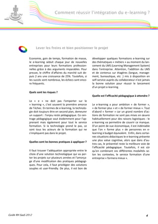 Comment réussir l’intégration du e-learning ?




                     Lever les freins et bien positionner le projet


                Economie, gain de temps, formation de masse,         développer quelques formations e-learning sur
                le e-learning séduit chaque jour de nouvelles        des thématiques « métiers » au moment du lan-
                entreprises pour leurs formations profession-        cement du LMS (Learning Management System)
                nelles grâce à des arguments imparables. Pour        dans l’entreprise. Attention, l’addition du LMS
                preuve, le chiffre d’affaires du marché suit de-     et de contenus sur étagères (langue, manage-
                puis 2 ans une croissance de 25%. Toutefois, si      ment, bureautique, etc .) mis à disposition en
                les succès sont nombreux, les échecs sont enco-      self-service auprès du collaborateur n’est jamais
                re fréquents.                                        la bonne solution pour réussir le lancement
                                                                     d’un projet e-learning.
                Quels sont les risques ?
                                                                     Quelle est l’efficacité pédagogique à attendre ?
                Le « e » ne doit pas l’emporter sur le
                « learning », c’est souvent la première amorce       Le e-learning a pour ambition « de former »,
                de l’échec. En termes de e-learning, la technolo-    « de former plus » et « de former mieux ». Tout
                gie doit toujours être en second plan, demeurer      d’abord « former » car un grand nombre d’ac-
                un support : l’enjeu reste pédagogique. Ce cen-      tions de formation ne sont pas mises en œuvre
                trage pédagogique vaut évidemment pour l’ap-         habituellement pour des raisons logistiques : le
                prenant mais également pour tout le service          e-learning va permettre de couvrir ce manque.
                formation. Si la technologie prend le pas, ce        D’un point de vue économique, il est indéniable
                sont tous les acteurs de la formation qui ne         que l’on « forme plus » de personnes en e-
                s’impliquent pas dans le projet.                     learning à budget équivalent. Enfin, dans certai-
                                                                     nes situations didactiques le e-learning présente
                                                                     une plus value cognitive, alors que dans d’au-
                Quelles sont les bonnes pratiques à appliquer ?
                                                                     tres cas, le présentiel reste la meilleure voie de
                                                                     l’efficacité pédagogique. Toutefois, il est sûr
                Il faut trouver l’adéquation appropriée entre le     qu’en combinant ces différentes modalités se-
                choix d’une solution technologique qui va por-       lon les contextes, le service formation d’une
                ter les projets sur plusieurs années et l’amorça-    entreprise « formera mieux ».
                ge d’une modification des pratiques pédagogi-
                ques. Pour cela, il faut privilégier des solutions
                souples et user-friendly. De plus, il est bon de




Guide RH SaaS 2012                                                                                                 4
 