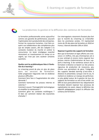 E-learning et supports de formation




                     La production, la gestion et la diffusion des contenus de formation


                La formation professionnelle sonne aujourd’hui       Ces interrogations raisonnent d’autant plus fort
                comme une garantie de performance, assurant          que le marché du e-learning va s’intensifier
                l’optimisation de la productivité des entreprises.   dans les prochaines années. S’il représentait
                Former les ressources humaines, c’est faire ac-      moins de 2% des plans de formation en 2010 en
                quérir aux collaborateurs des compétences plus       France, il devrait atteindre 10% en 2014.
                que de simples savoirs, afin de s’adapter à la
                constante mutation du marché et contrer la
                                                                     Repenser la gestion des supports de formation
                concurrence. Un levier stratégique essentiel
                nécessitant un investissement en temps et en         Bien que la formation en ligne affiche une crois-
                argent, qui n’est pas sans soulever certaines        sance à 2 chiffres, très peu d’entreprises ont à
                questions.                                           ce jour anticipé et encore moins organisé leur
                                                                     process interne d’administration de leurs sup-
                                                                     ports e-learning. Si de nombreux acteurs de la
                Quelles sont les problématiques liées à l’évolu-     formation à distance se basent sur des process
                tion du e-learning ?                                 rigoureux de production de ressources, peu
                Le e-learning prend de plus en plus de place         d’entre eux permettent de gérer l’intégralité
                dans les services de formation.                      des supports blended learning (c’est-à-dire à
                Cette progression fulgurante met en évidence         distance et présentiels). Lorsque c’est le cas, ils
                plusieurs difficultés :                              mettent en évidence un manque de performan-
                Comment faire face à l’augmentation de cette         ce plus global autour de la gestion de tous les
                demande ?                                            supports de formation au sein d’une entité. Les
                Comment harmoniser les process internes et           DRH et tout particulièrement leur département
                externes ?                                           formation doivent repenser leur processus de
                Comment assurer l’homogénéité technologique          capitalisation du savoir, depuis la définition des
                et simplifier la maintenance ?                       objectifs pédagogiques jusqu’à la diffusion des
                Comment gérer les contextes multilingues ?           contenus de formation.
                Et bien sûr comment réaliser des économies
                d’échelle ?




Guide RH SaaS 2012                                                                                                  6
 